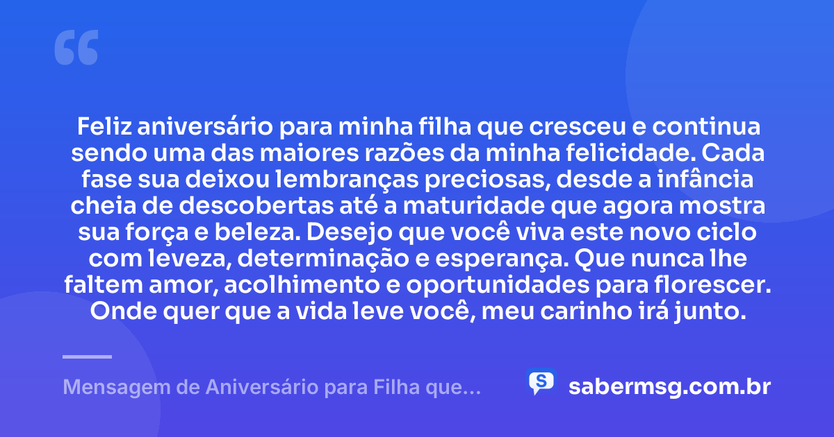 Feliz aniversário para minha filha que cresceu e continua sendo uma das maiores razões da minha felicidade. Cada fase sua deixou lembranças preciosas, desde a infância cheia de descobertas até a maturidade que agora mostra sua força e beleza. Desejo que você viva este novo ciclo com leveza, determinação e esperança. Que nunca lhe faltem amor, acolhimento e oportunidades para florescer. Onde quer que a vida leve você, meu carinho irá junto. — Mensagem de Aniversário para Filha que Cresceu