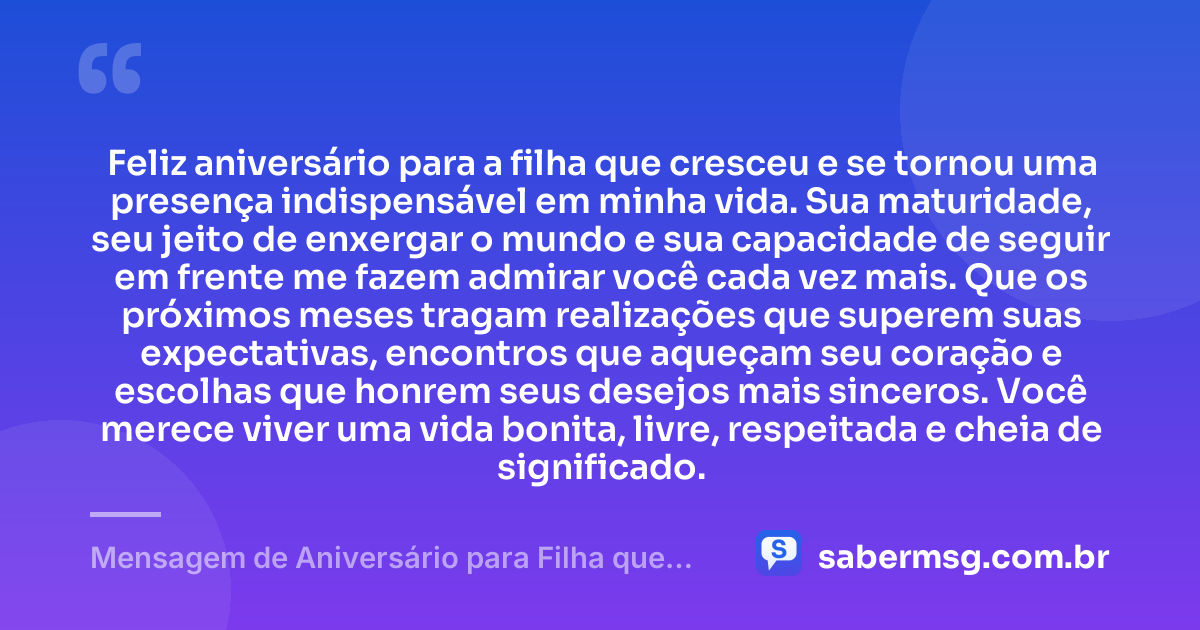 Feliz aniversário para a filha que cresceu e se tornou uma presença indispensável em minha vida. Sua maturidade, seu jeito de enxergar o mundo e sua capacidade de seguir em frente me fazem admirar você cada vez mais. Que os próximos meses tragam realizações que superem suas expectativas, encontros que aqueçam seu coração e escolhas que honrem seus desejos mais sinceros. Você merece viver uma vida bonita, livre, respeitada e cheia de significado. — Mensagem de Aniversário para Filha que Cresceu