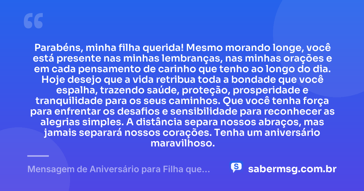 Parabéns, minha filha querida! Mesmo morando longe, você está presente nas minhas lembranças, nas minhas orações e em cada pensamento de carinho que tenho ao longo do dia. Hoje desejo que a vida retribua toda a bondade que você espalha, trazendo saúde, proteção, prosperidade e tranquilidade para os seus caminhos. Que você tenha força para enfrentar os desafios e sensibilidade para reconhecer as alegrias simples. A distância separa nossos abraços, mas jamais separará nossos corações. Tenha um aniversário maravilhoso. — Mensagem de Aniversário para Filha que Mora Longe