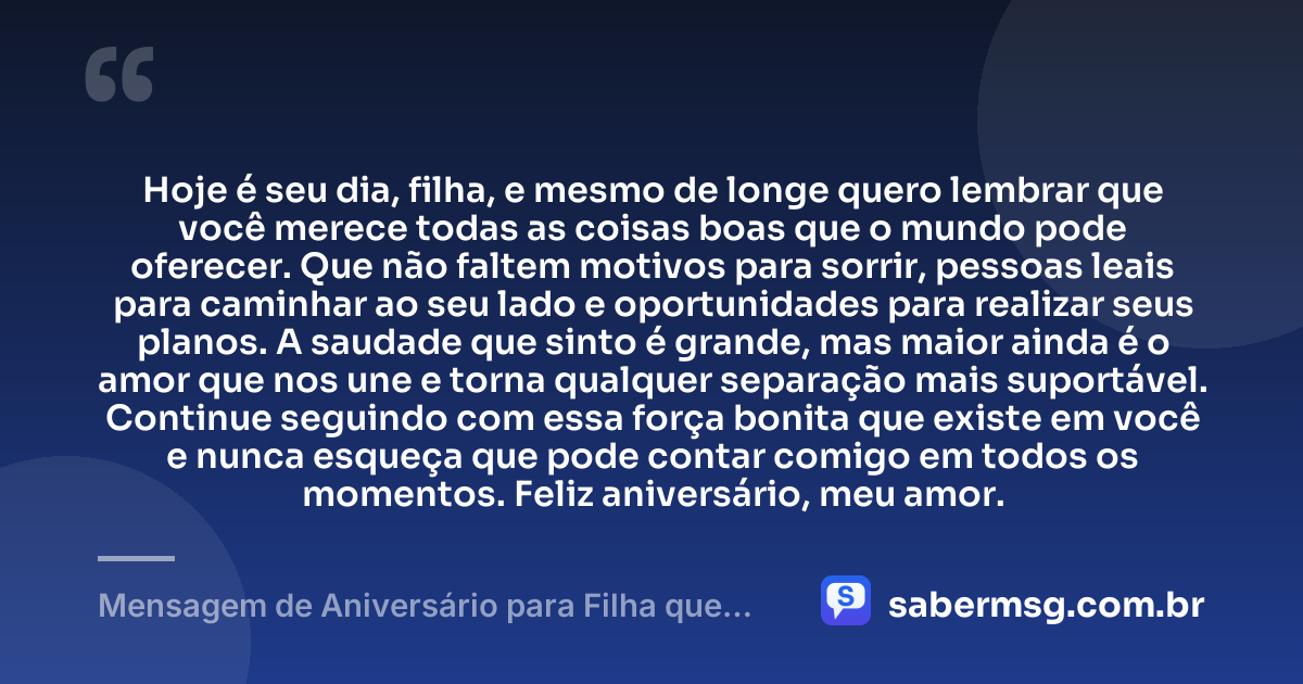 Hoje é seu dia, filha, e mesmo de longe quero lembrar que você merece todas as coisas boas que o mundo pode oferecer. Que não faltem motivos para sorrir, pessoas leais para caminhar ao seu lado e oportunidades para realizar seus planos. A saudade que sinto é grande, mas maior ainda é o amor que nos une e torna qualquer separação mais suportável. Continue seguindo com essa força bonita que existe em você e nunca esqueça que pode contar comigo em todos os momentos. Feliz aniversário, meu amor. — Mensagem de Aniversário para Filha que Mora Longe