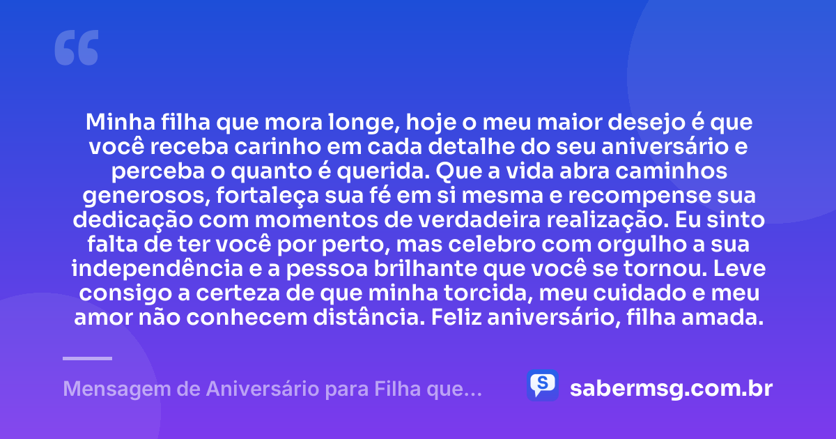 Minha filha que mora longe, hoje o meu maior desejo é que você receba carinho em cada detalhe do seu aniversário e perceba o quanto é querida. Que a vida abra caminhos generosos, fortaleça sua fé em si mesma e recompense sua dedicação com momentos de verdadeira realização. Eu sinto falta de ter você por perto, mas celebro com orgulho a sua independência e a pessoa brilhante que você se tornou. Leve consigo a certeza de que minha torcida, meu cuidado e meu amor não conhecem distância. Feliz aniversário, filha amada. — Mensagem de Aniversário para Filha que Mora Longe