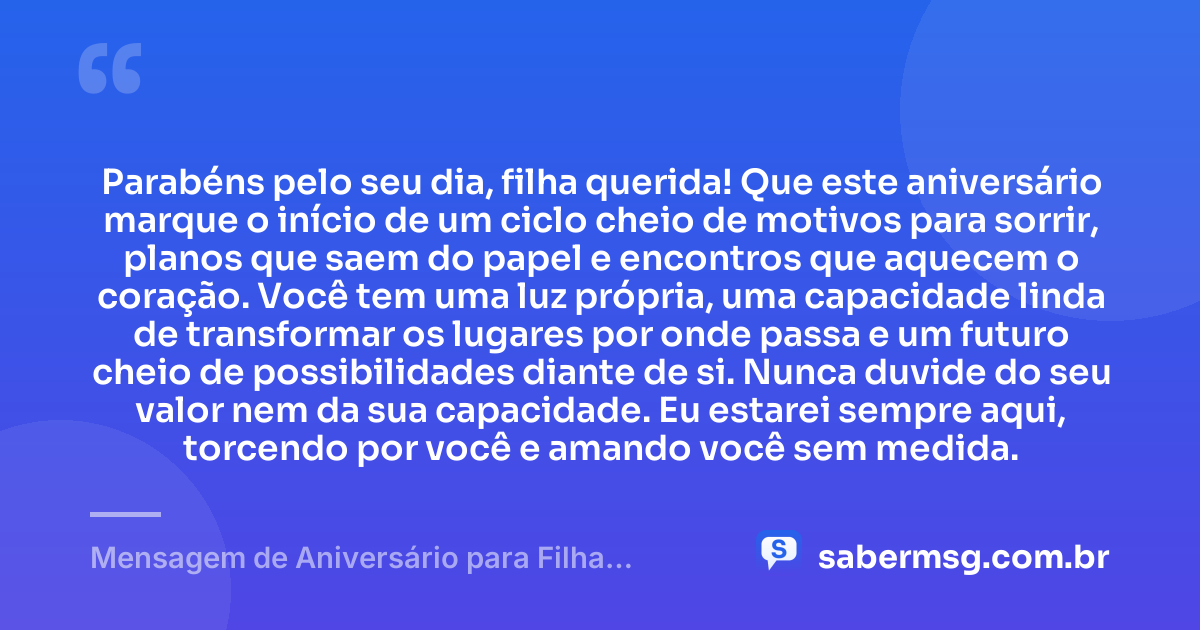 Parabéns pelo seu dia, filha querida! Que este aniversário marque o início de um ciclo cheio de motivos para sorrir, planos que saem do papel e encontros que aquecem o coração. Você tem uma luz própria, uma capacidade linda de transformar os lugares por onde passa e um futuro cheio de possibilidades diante de si. Nunca duvide do seu valor nem da sua capacidade. Eu estarei sempre aqui, torcendo por você e amando você sem medida. — Mensagem de Aniversário para Filha WhatsApp