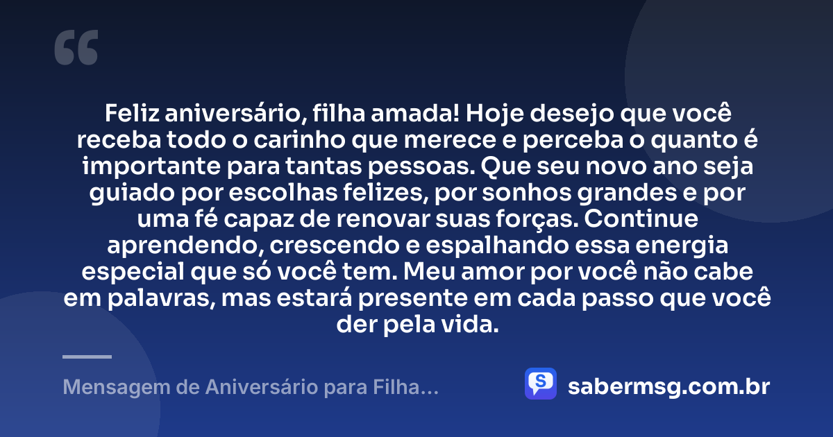 Feliz aniversário, filha amada! Hoje desejo que você receba todo o carinho que merece e perceba o quanto é importante para tantas pessoas. Que seu novo ano seja guiado por escolhas felizes, por sonhos grandes e por uma fé capaz de renovar suas forças. Continue aprendendo, crescendo e espalhando essa energia especial que só você tem. Meu amor por você não cabe em palavras, mas estará presente em cada passo que você der pela vida. — Mensagem de Aniversário para Filha WhatsApp