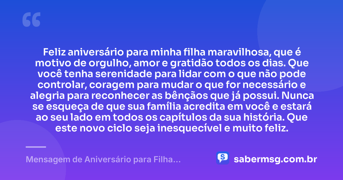 Feliz aniversário para minha filha maravilhosa, que é motivo de orgulho, amor e gratidão todos os dias. Que você tenha serenidade para lidar com o que não pode controlar, coragem para mudar o que for necessário e alegria para reconhecer as bênçãos que já possui. Nunca se esqueça de que sua família acredita em você e estará ao seu lado em todos os capítulos da sua história. Que este novo ciclo seja inesquecível e muito feliz. — Mensagem de Aniversário para Filha WhatsApp