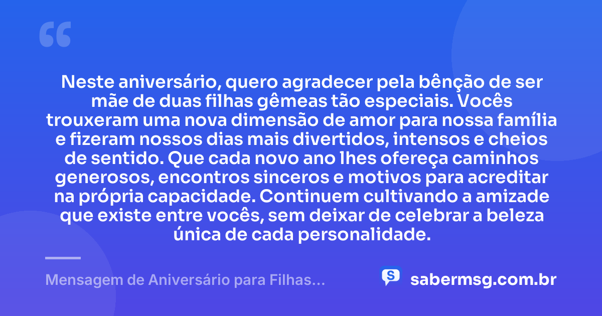 Neste aniversário, quero agradecer pela bênção de ser mãe de duas filhas gêmeas tão especiais. Vocês trouxeram uma nova dimensão de amor para nossa família e fizeram nossos dias mais divertidos, intensos e cheios de sentido. Que cada novo ano lhes ofereça caminhos generosos, encontros sinceros e motivos para acreditar na própria capacidade. Continuem cultivando a amizade que existe entre vocês, sem deixar de celebrar a beleza única de cada personalidade. — Mensagem de Aniversário para Filhas Gêmeas