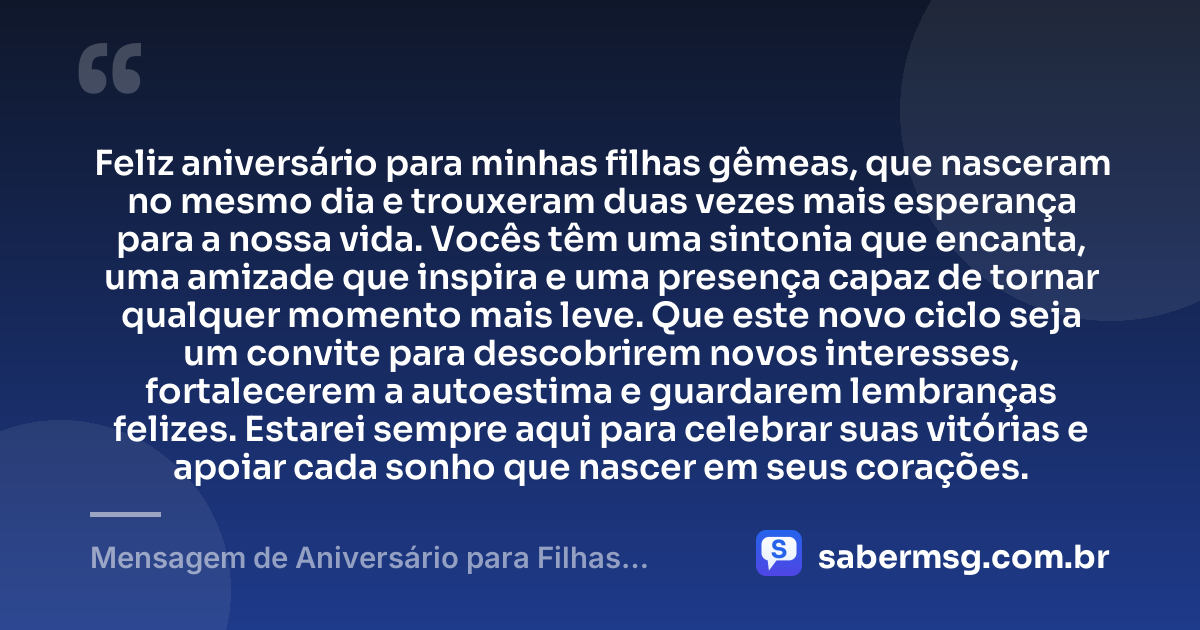 Feliz aniversário para minhas filhas gêmeas, que nasceram no mesmo dia e trouxeram duas vezes mais esperança para a nossa vida. Vocês têm uma sintonia que encanta, uma amizade que inspira e uma presença capaz de tornar qualquer momento mais leve. Que este novo ciclo seja um convite para descobrirem novos interesses, fortalecerem a autoestima e guardarem lembranças felizes. Estarei sempre aqui para celebrar suas vitórias e apoiar cada sonho que nascer em seus corações. — Mensagem de Aniversário para Filhas Gêmeas