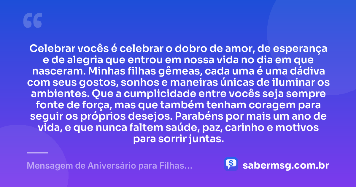 Celebrar vocês é celebrar o dobro de amor, de esperança e de alegria que entrou em nossa vida no dia em que nasceram. Minhas filhas gêmeas, cada uma é uma dádiva com seus gostos, sonhos e maneiras únicas de iluminar os ambientes. Que a cumplicidade entre vocês seja sempre fonte de força, mas que também tenham coragem para seguir os próprios desejos. Parabéns por mais um ano de vida, e que nunca faltem saúde, paz, carinho e motivos para sorrir juntas. — Mensagem de Aniversário para Filhas Gêmeas