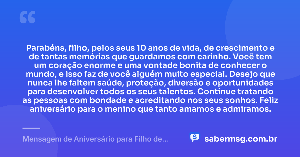 Parabéns, filho, pelos seus 10 anos de vida, de crescimento e de tantas memórias que guardamos com carinho. Você tem um coração enorme e uma vontade bonita de conhecer o mundo, e isso faz de você alguém muito especial. Desejo que nunca lhe faltem saúde, proteção, diversão e oportunidades para desenvolver todos os seus talentos. Continue tratando as pessoas com bondade e acreditando nos seus sonhos. Feliz aniversário para o menino que tanto amamos e admiramos. — Mensagem de Aniversário para Filho de 10 Anos