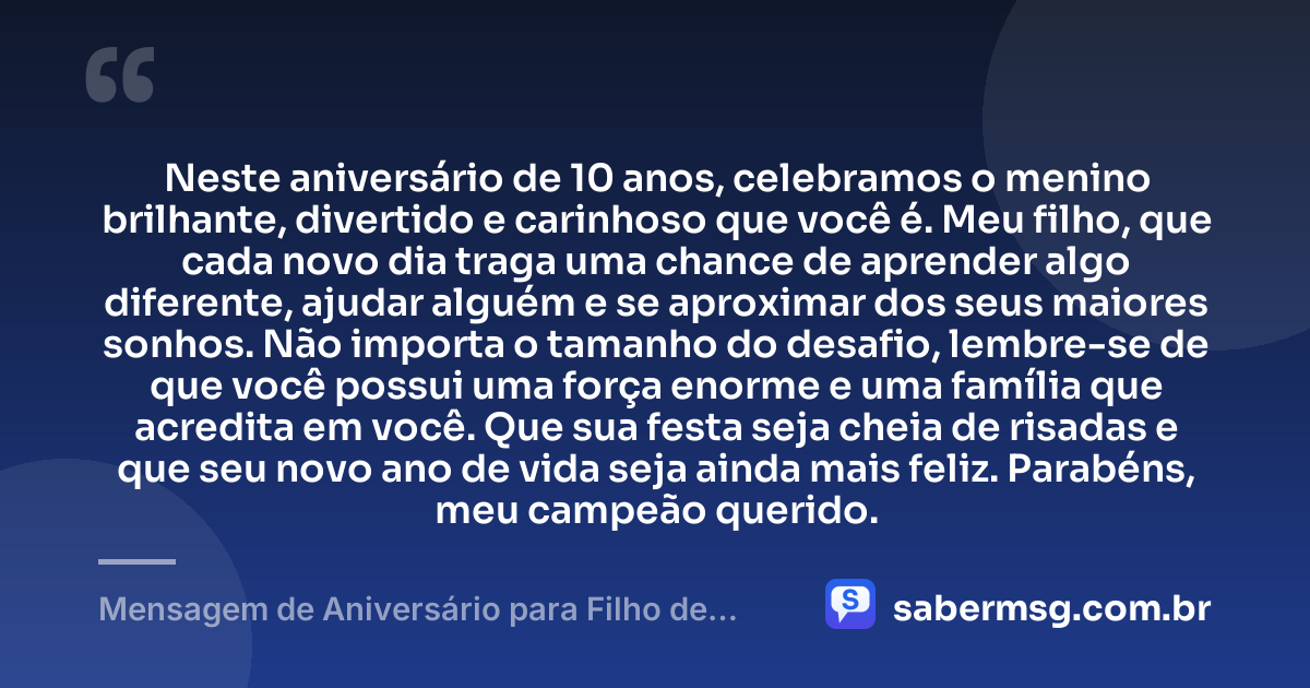Neste aniversário de 10 anos, celebramos o menino brilhante, divertido e carinhoso que você é. Meu filho, que cada novo dia traga uma chance de aprender algo diferente, ajudar alguém e se aproximar dos seus maiores sonhos. Não importa o tamanho do desafio, lembre-se de que você possui uma força enorme e uma família que acredita em você. Que sua festa seja cheia de risadas e que seu novo ano de vida seja ainda mais feliz. Parabéns, meu campeão querido. — Mensagem de Aniversário para Filho de 10 Anos