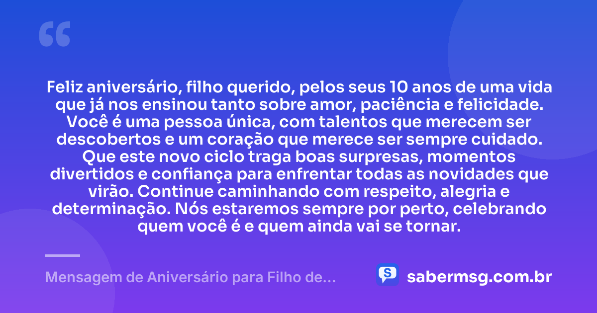 Feliz aniversário, filho querido, pelos seus 10 anos de uma vida que já nos ensinou tanto sobre amor, paciência e felicidade. Você é uma pessoa única, com talentos que merecem ser descobertos e um coração que merece ser sempre cuidado. Que este novo ciclo traga boas surpresas, momentos divertidos e confiança para enfrentar todas as novidades que virão. Continue caminhando com respeito, alegria e determinação. Nós estaremos sempre por perto, celebrando quem você é e quem ainda vai se tornar. — Mensagem de Aniversário para Filho de 10 Anos