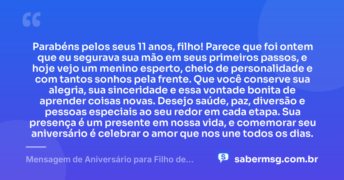 Parabéns pelos seus 11 anos, filho! Parece que foi ontem que eu segurava sua mão em seus primeiros passos, e hoje vejo um menino esperto, cheio de personalidade e com tantos sonhos pela frente. Que você conserve sua alegria, sua sinceridade e essa vontade bonita de aprender coisas novas. Desejo saúde, paz, diversão e pessoas especiais ao seu redor em cada etapa. Sua presença é um presente em nossa vida, e comemorar seu aniversário é celebrar o amor que nos une todos os dias. — Mensagem de Aniversário para Filho de 11 Anos