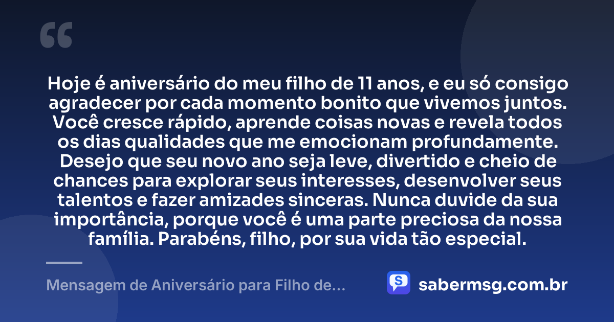 Hoje é aniversário do meu filho de 11 anos, e eu só consigo agradecer por cada momento bonito que vivemos juntos. Você cresce rápido, aprende coisas novas e revela todos os dias qualidades que me emocionam profundamente. Desejo que seu novo ano seja leve, divertido e cheio de chances para explorar seus interesses, desenvolver seus talentos e fazer amizades sinceras. Nunca duvide da sua importância, porque você é uma parte preciosa da nossa família. Parabéns, filho, por sua vida tão especial. — Mensagem de Aniversário para Filho de 11 Anos