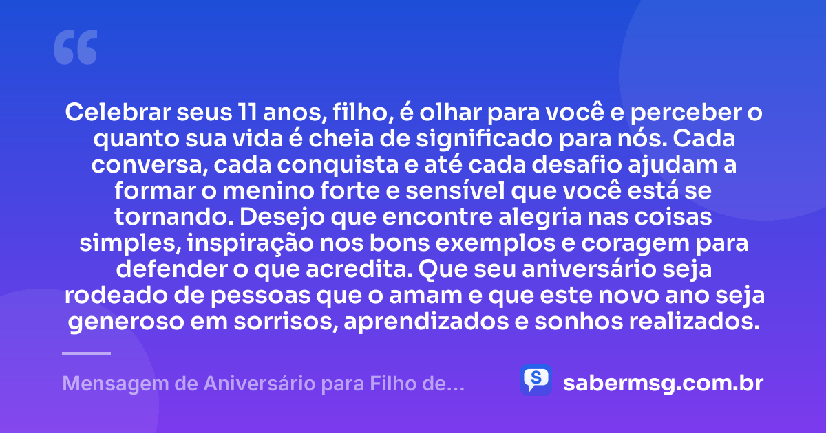 Celebrar seus 11 anos, filho, é olhar para você e perceber o quanto sua vida é cheia de significado para nós. Cada conversa, cada conquista e até cada desafio ajudam a formar o menino forte e sensível que você está se tornando. Desejo que encontre alegria nas coisas simples, inspiração nos bons exemplos e coragem para defender o que acredita. Que seu aniversário seja rodeado de pessoas que o amam e que este novo ano seja generoso em sorrisos, aprendizados e sonhos realizados. — Mensagem de Aniversário para Filho de 11 Anos