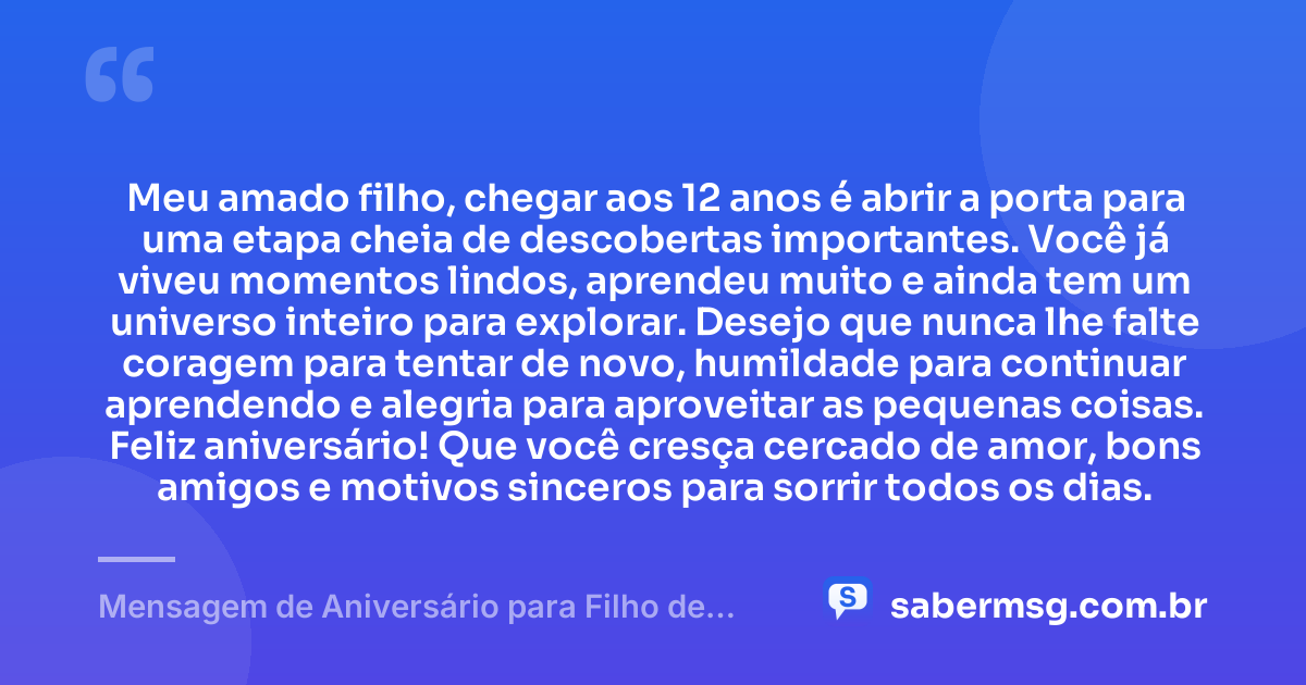 Meu amado filho, chegar aos 12 anos é abrir a porta para uma etapa cheia de descobertas importantes. Você já viveu momentos lindos, aprendeu muito e ainda tem um universo inteiro para explorar. Desejo que nunca lhe falte coragem para tentar de novo, humildade para continuar aprendendo e alegria para aproveitar as pequenas coisas. Feliz aniversário! Que você cresça cercado de amor, bons amigos e motivos sinceros para sorrir todos os dias. — Mensagem de Aniversário para Filho de 12 Anos