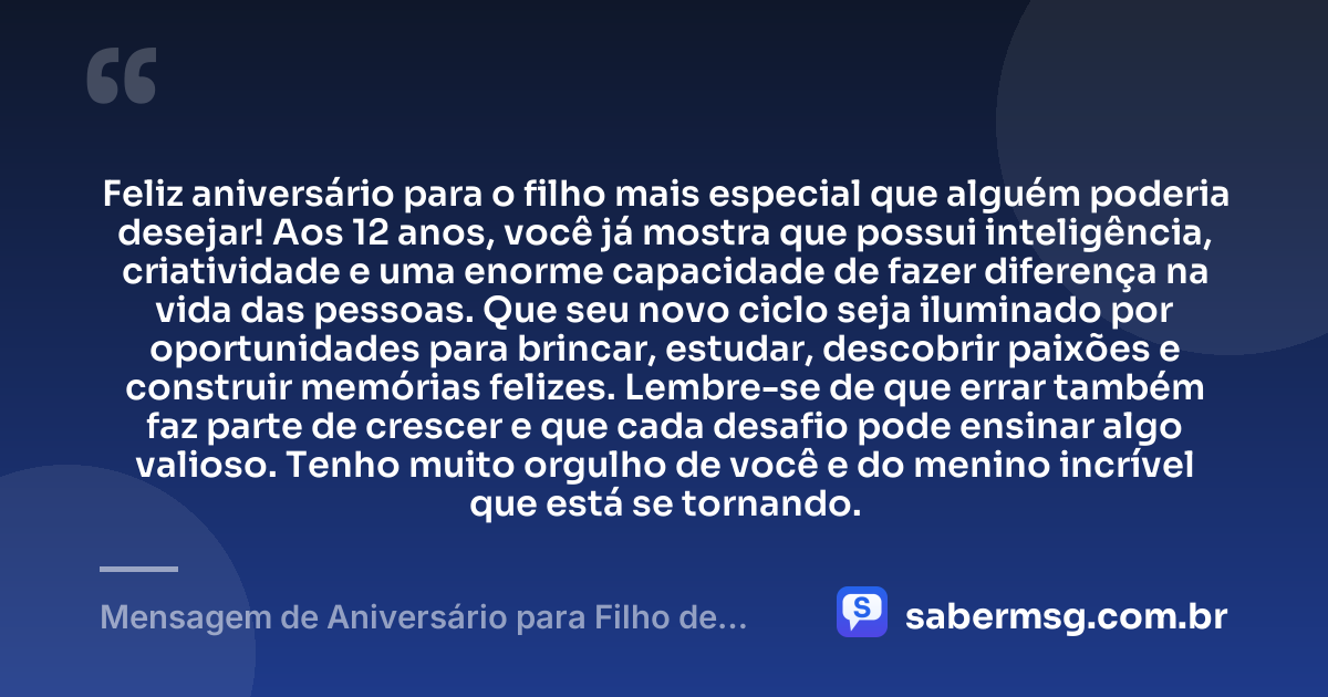 Feliz aniversário para o filho mais especial que alguém poderia desejar! Aos 12 anos, você já mostra que possui inteligência, criatividade e uma enorme capacidade de fazer diferença na vida das pessoas. Que seu novo ciclo seja iluminado por oportunidades para brincar, estudar, descobrir paixões e construir memórias felizes. Lembre-se de que errar também faz parte de crescer e que cada desafio pode ensinar algo valioso. Tenho muito orgulho de você e do menino incrível que está se tornando. — Mensagem de Aniversário para Filho de 12 Anos