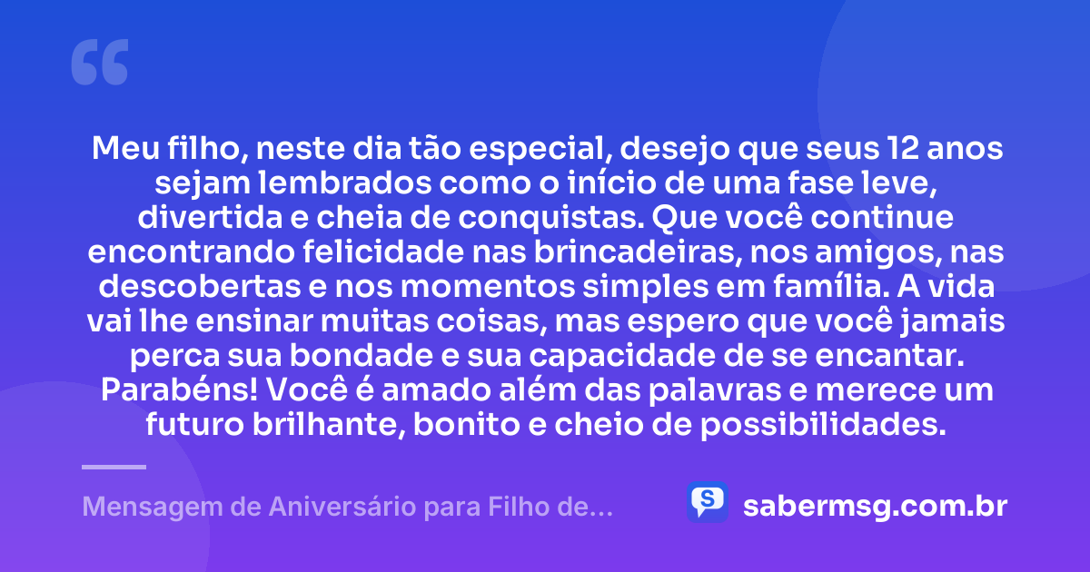 Meu filho, neste dia tão especial, desejo que seus 12 anos sejam lembrados como o início de uma fase leve, divertida e cheia de conquistas. Que você continue encontrando felicidade nas brincadeiras, nos amigos, nas descobertas e nos momentos simples em família. A vida vai lhe ensinar muitas coisas, mas espero que você jamais perca sua bondade e sua capacidade de se encantar. Parabéns! Você é amado além das palavras e merece um futuro brilhante, bonito e cheio de possibilidades. — Mensagem de Aniversário para Filho de 12 Anos