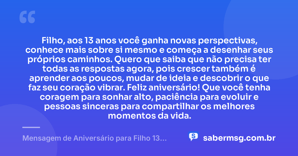 Filho, aos 13 anos você ganha novas perspectivas, conhece mais sobre si mesmo e começa a desenhar seus próprios caminhos. Quero que saiba que não precisa ter todas as respostas agora, pois crescer também é aprender aos poucos, mudar de ideia e descobrir o que faz seu coração vibrar. Feliz aniversário! Que você tenha coragem para sonhar alto, paciência para evoluir e pessoas sinceras para compartilhar os melhores momentos da vida. — Mensagem de Aniversário para Filho 13 Anos