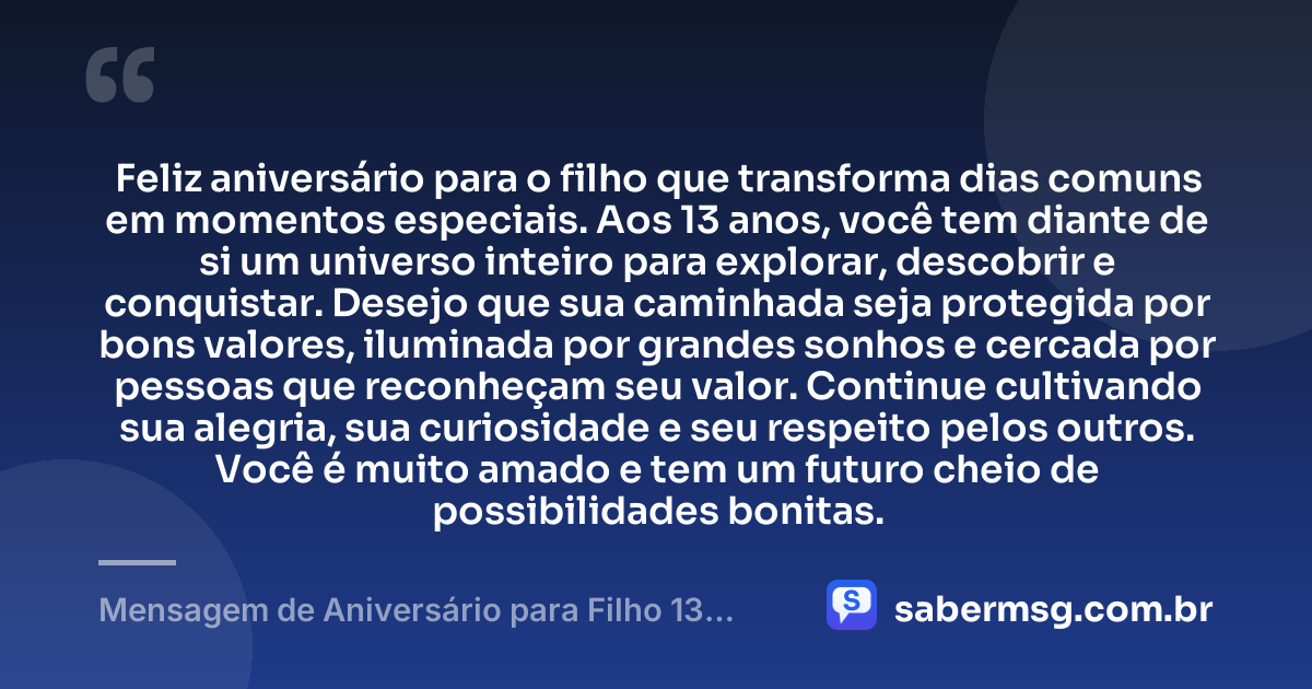 Feliz aniversário para o filho que transforma dias comuns em momentos especiais. Aos 13 anos, você tem diante de si um universo inteiro para explorar, descobrir e conquistar. Desejo que sua caminhada seja protegida por bons valores, iluminada por grandes sonhos e cercada por pessoas que reconheçam seu valor. Continue cultivando sua alegria, sua curiosidade e seu respeito pelos outros. Você é muito amado e tem um futuro cheio de possibilidades bonitas. — Mensagem de Aniversário para Filho 13 Anos
