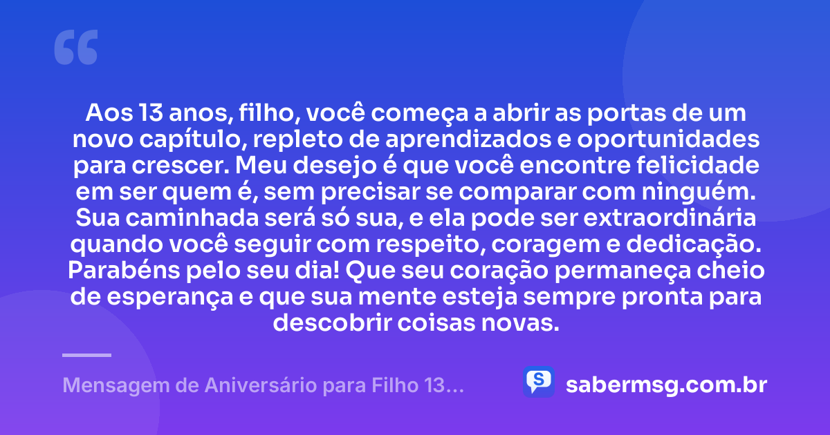 Aos 13 anos, filho, você começa a abrir as portas de um novo capítulo, repleto de aprendizados e oportunidades para crescer. Meu desejo é que você encontre felicidade em ser quem é, sem precisar se comparar com ninguém. Sua caminhada será só sua, e ela pode ser extraordinária quando você seguir com respeito, coragem e dedicação. Parabéns pelo seu dia! Que seu coração permaneça cheio de esperança e que sua mente esteja sempre pronta para descobrir coisas novas. — Mensagem de Aniversário para Filho 13 Anos