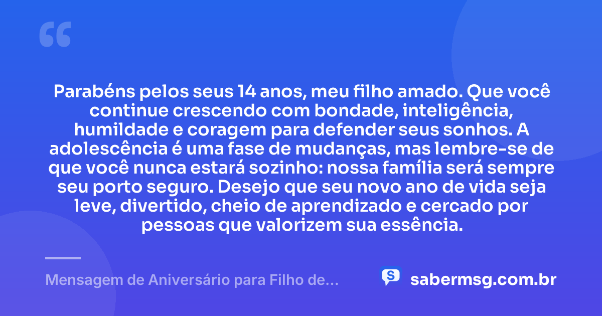 Parabéns pelos seus 14 anos, meu filho amado. Que você continue crescendo com bondade, inteligência, humildade e coragem para defender seus sonhos. A adolescência é uma fase de mudanças, mas lembre-se de que você nunca estará sozinho: nossa família será sempre seu porto seguro. Desejo que seu novo ano de vida seja leve, divertido, cheio de aprendizado e cercado por pessoas que valorizem sua essência. — Mensagem de Aniversário para Filho de 14 Anos