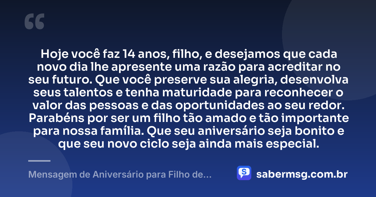 Hoje você faz 14 anos, filho, e desejamos que cada novo dia lhe apresente uma razão para acreditar no seu futuro. Que você preserve sua alegria, desenvolva seus talentos e tenha maturidade para reconhecer o valor das pessoas e das oportunidades ao seu redor. Parabéns por ser um filho tão amado e tão importante para nossa família. Que seu aniversário seja bonito e que seu novo ciclo seja ainda mais especial. — Mensagem de Aniversário para Filho de 14 Anos