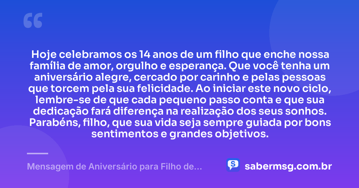 Hoje celebramos os 14 anos de um filho que enche nossa família de amor, orgulho e esperança. Que você tenha um aniversário alegre, cercado por carinho e pelas pessoas que torcem pela sua felicidade. Ao iniciar este novo ciclo, lembre-se de que cada pequeno passo conta e que sua dedicação fará diferença na realização dos seus sonhos. Parabéns, filho, que sua vida seja sempre guiada por bons sentimentos e grandes objetivos. — Mensagem de Aniversário para Filho de 14 Anos