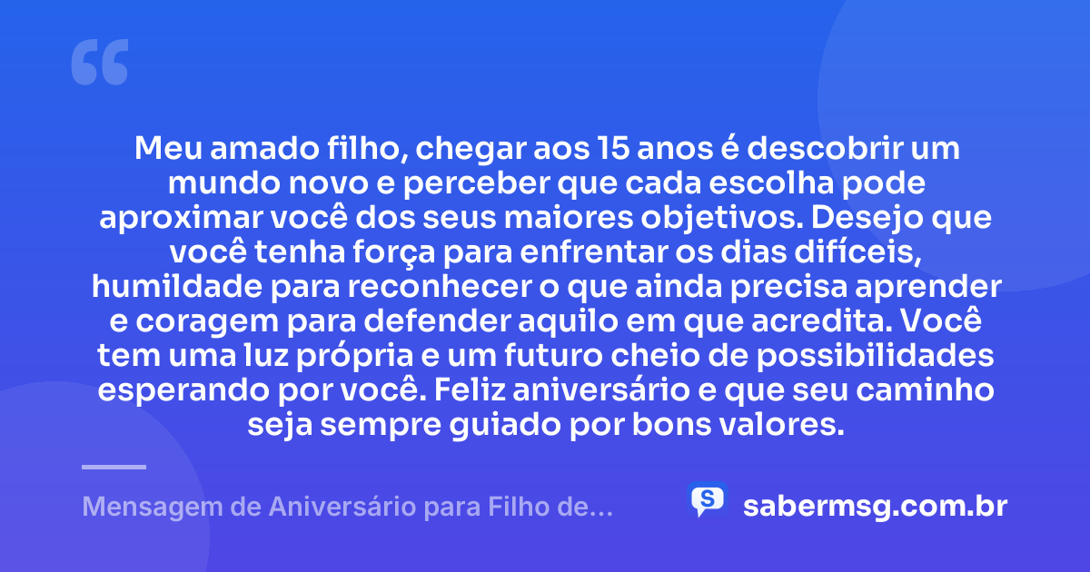 Meu amado filho, chegar aos 15 anos é descobrir um mundo novo e perceber que cada escolha pode aproximar você dos seus maiores objetivos. Desejo que você tenha força para enfrentar os dias difíceis, humildade para reconhecer o que ainda precisa aprender e coragem para defender aquilo em que acredita. Você tem uma luz própria e um futuro cheio de possibilidades esperando por você. Feliz aniversário e que seu caminho seja sempre guiado por bons valores. — Mensagem de Aniversário para Filho de 15 Anos