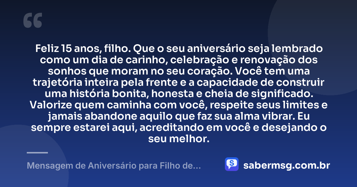 Feliz 15 anos, filho. Que o seu aniversário seja lembrado como um dia de carinho, celebração e renovação dos sonhos que moram no seu coração. Você tem uma trajetória inteira pela frente e a capacidade de construir uma história bonita, honesta e cheia de significado. Valorize quem caminha com você, respeite seus limites e jamais abandone aquilo que faz sua alma vibrar. Eu sempre estarei aqui, acreditando em você e desejando o seu melhor. — Mensagem de Aniversário para Filho de 15 Anos