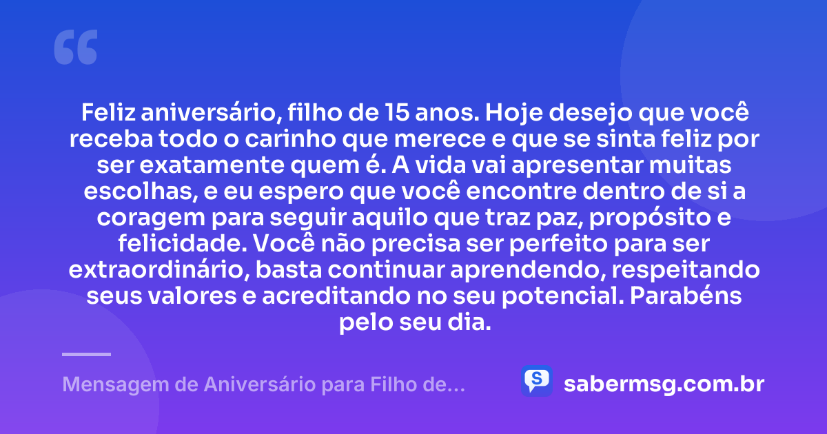 Feliz aniversário, filho de 15 anos. Hoje desejo que você receba todo o carinho que merece e que se sinta feliz por ser exatamente quem é. A vida vai apresentar muitas escolhas, e eu espero que você encontre dentro de si a coragem para seguir aquilo que traz paz, propósito e felicidade. Você não precisa ser perfeito para ser extraordinário, basta continuar aprendendo, respeitando seus valores e acreditando no seu potencial. Parabéns pelo seu dia. — Mensagem de Aniversário para Filho de 15 Anos