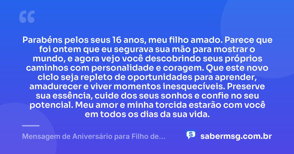 Parabéns pelos seus 16 anos, meu filho amado. Parece que foi ontem que eu segurava sua mão para mostrar o mundo, e agora vejo você descobrindo seus próprios caminhos com personalidade e coragem. Que este novo ciclo seja repleto de oportunidades para aprender, amadurecer e viver momentos inesquecíveis. Preserve sua essência, cuide dos seus sonhos e confie no seu potencial. Meu amor e minha torcida estarão com você em todos os dias da sua vida. — Mensagem de Aniversário para Filho de 16 Anos