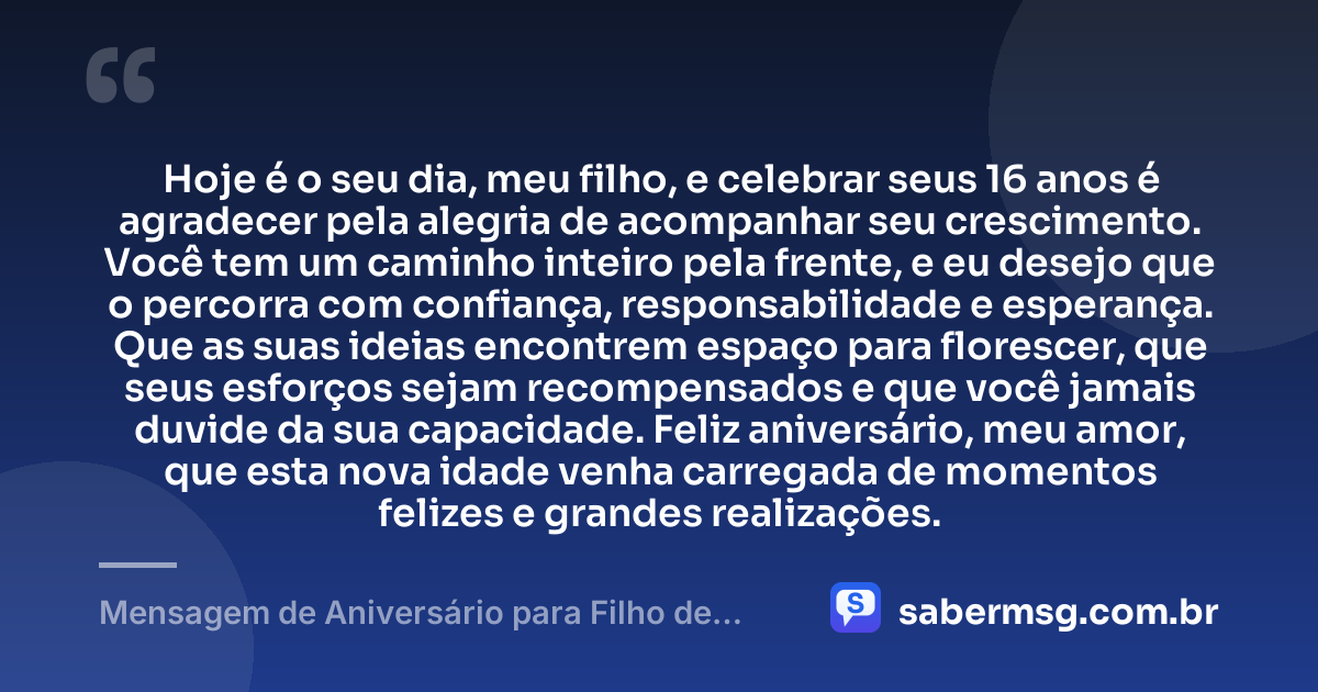 Hoje é o seu dia, meu filho, e celebrar seus 16 anos é agradecer pela alegria de acompanhar seu crescimento. Você tem um caminho inteiro pela frente, e eu desejo que o percorra com confiança, responsabilidade e esperança. Que as suas ideias encontrem espaço para florescer, que seus esforços sejam recompensados e que você jamais duvide da sua capacidade. Feliz aniversário, meu amor, que esta nova idade venha carregada de momentos felizes e grandes realizações. — Mensagem de Aniversário para Filho de 16 Anos