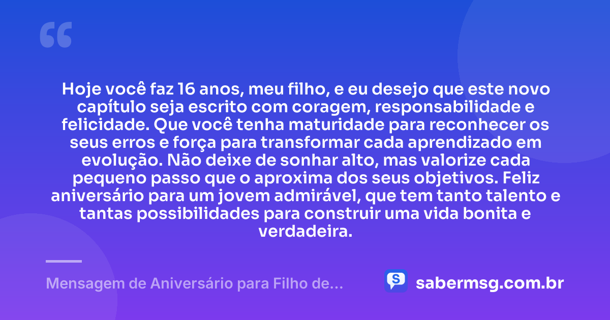 Hoje você faz 16 anos, meu filho, e eu desejo que este novo capítulo seja escrito com coragem, responsabilidade e felicidade. Que você tenha maturidade para reconhecer os seus erros e força para transformar cada aprendizado em evolução. Não deixe de sonhar alto, mas valorize cada pequeno passo que o aproxima dos seus objetivos. Feliz aniversário para um jovem admirável, que tem tanto talento e tantas possibilidades para construir uma vida bonita e verdadeira. — Mensagem de Aniversário para Filho de 16 Anos