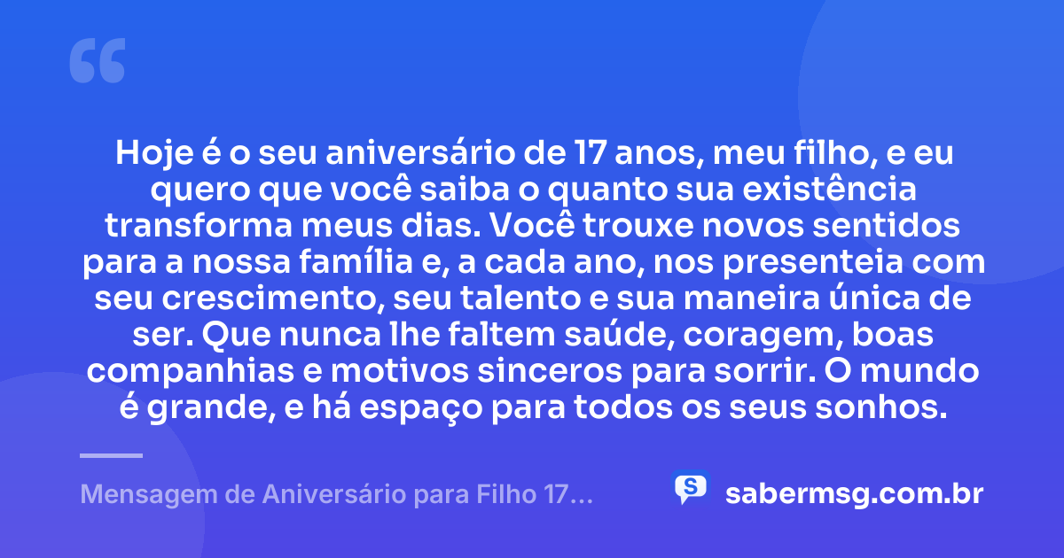 Hoje é o seu aniversário de 17 anos, meu filho, e eu quero que você saiba o quanto sua existência transforma meus dias. Você trouxe novos sentidos para a nossa família e, a cada ano, nos presenteia com seu crescimento, seu talento e sua maneira única de ser. Que nunca lhe faltem saúde, coragem, boas companhias e motivos sinceros para sorrir. O mundo é grande, e há espaço para todos os seus sonhos. — Mensagem de Aniversário para Filho 17 Anos