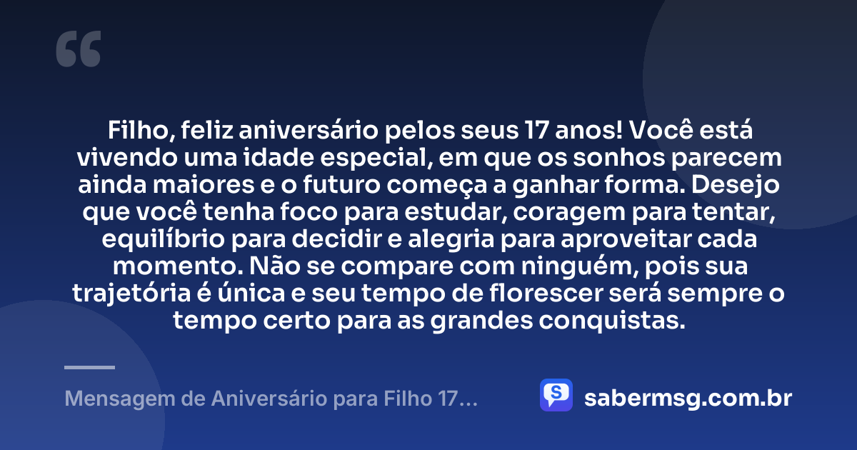 Filho, feliz aniversário pelos seus 17 anos! Você está vivendo uma idade especial, em que os sonhos parecem ainda maiores e o futuro começa a ganhar forma. Desejo que você tenha foco para estudar, coragem para tentar, equilíbrio para decidir e alegria para aproveitar cada momento. Não se compare com ninguém, pois sua trajetória é única e seu tempo de florescer será sempre o tempo certo para as grandes conquistas. — Mensagem de Aniversário para Filho 17 Anos