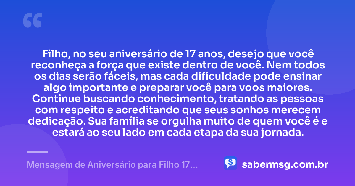 Filho, no seu aniversário de 17 anos, desejo que você reconheça a força que existe dentro de você. Nem todos os dias serão fáceis, mas cada dificuldade pode ensinar algo importante e preparar você para voos maiores. Continue buscando conhecimento, tratando as pessoas com respeito e acreditando que seus sonhos merecem dedicação. Sua família se orgulha muito de quem você é e estará ao seu lado em cada etapa da sua jornada. — Mensagem de Aniversário para Filho 17 Anos