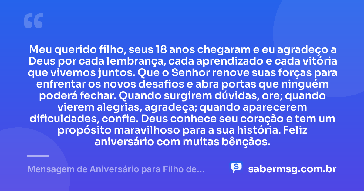 Meu querido filho, seus 18 anos chegaram e eu agradeço a Deus por cada lembrança, cada aprendizado e cada vitória que vivemos juntos. Que o Senhor renove suas forças para enfrentar os novos desafios e abra portas que ninguém poderá fechar. Quando surgirem dúvidas, ore; quando vierem alegrias, agradeça; quando aparecerem dificuldades, confie. Deus conhece seu coração e tem um propósito maravilhoso para a sua história. Feliz aniversário com muitas bênçãos. — Mensagem de Aniversário para Filho de 18 Anos Evangélica