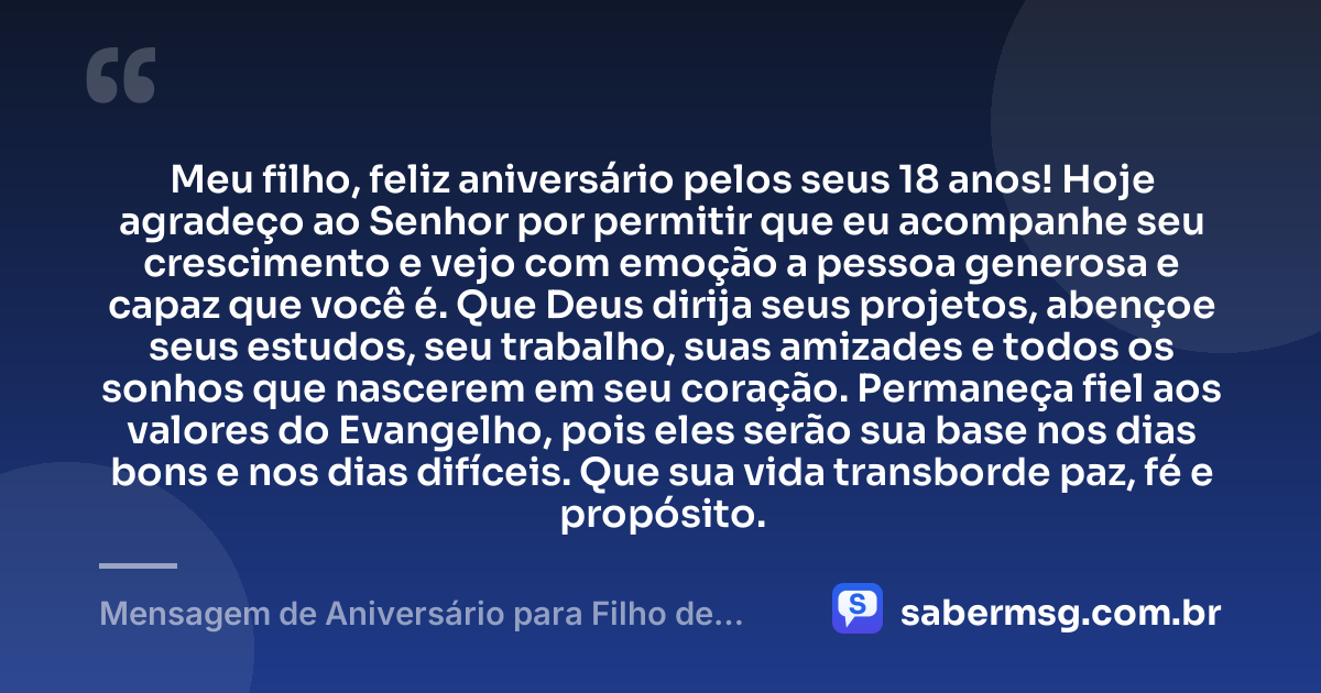 Meu filho, feliz aniversário pelos seus 18 anos! Hoje agradeço ao Senhor por permitir que eu acompanhe seu crescimento e vejo com emoção a pessoa generosa e capaz que você é. Que Deus dirija seus projetos, abençoe seus estudos, seu trabalho, suas amizades e todos os sonhos que nascerem em seu coração. Permaneça fiel aos valores do Evangelho, pois eles serão sua base nos dias bons e nos dias difíceis. Que sua vida transborde paz, fé e propósito. — Mensagem de Aniversário para Filho de 18 Anos Evangélica