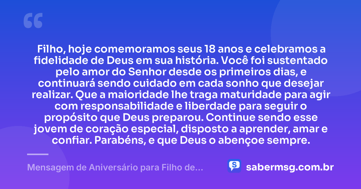 Filho, hoje comemoramos seus 18 anos e celebramos a fidelidade de Deus em sua história. Você foi sustentado pelo amor do Senhor desde os primeiros dias, e continuará sendo cuidado em cada sonho que desejar realizar. Que a maioridade lhe traga maturidade para agir com responsabilidade e liberdade para seguir o propósito que Deus preparou. Continue sendo esse jovem de coração especial, disposto a aprender, amar e confiar. Parabéns, e que Deus o abençoe sempre. — Mensagem de Aniversário para Filho de 18 Anos Evangélica