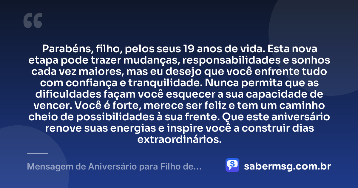 Parabéns, filho, pelos seus 19 anos de vida. Esta nova etapa pode trazer mudanças, responsabilidades e sonhos cada vez maiores, mas eu desejo que você enfrente tudo com confiança e tranquilidade. Nunca permita que as dificuldades façam você esquecer a sua capacidade de vencer. Você é forte, merece ser feliz e tem um caminho cheio de possibilidades à sua frente. Que este aniversário renove suas energias e inspire você a construir dias extraordinários. — Mensagem de Aniversário para Filho de 19 Anos