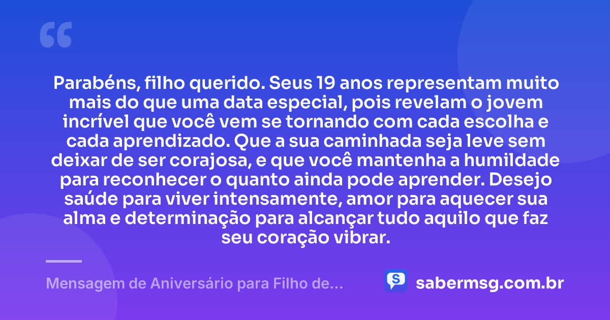 Parabéns, filho querido. Seus 19 anos representam muito mais do que uma data especial, pois revelam o jovem incrível que você vem se tornando com cada escolha e cada aprendizado. Que a sua caminhada seja leve sem deixar de ser corajosa, e que você mantenha a humildade para reconhecer o quanto ainda pode aprender. Desejo saúde para viver intensamente, amor para aquecer sua alma e determinação para alcançar tudo aquilo que faz seu coração vibrar. — Mensagem de Aniversário para Filho de 19 Anos