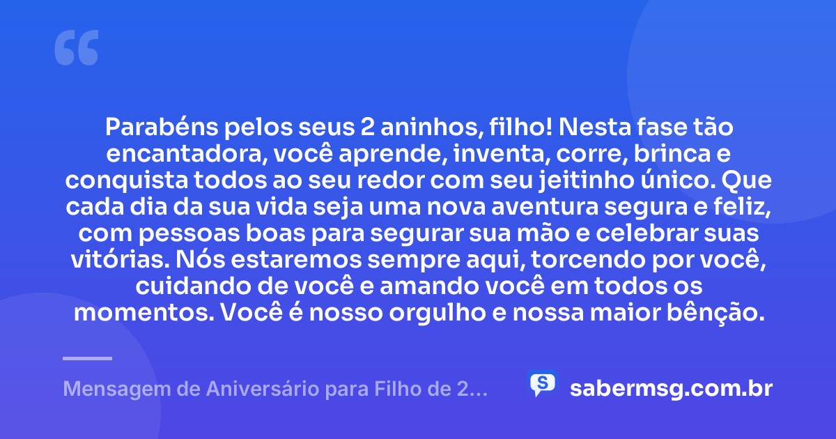 Parabéns pelos seus 2 aninhos, filho! Nesta fase tão encantadora, você aprende, inventa, corre, brinca e conquista todos ao seu redor com seu jeitinho único. Que cada dia da sua vida seja uma nova aventura segura e feliz, com pessoas boas para segurar sua mão e celebrar suas vitórias. Nós estaremos sempre aqui, torcendo por você, cuidando de você e amando você em todos os momentos. Você é nosso orgulho e nossa maior bênção. — Mensagem de Aniversário para Filho de 2 Anos
