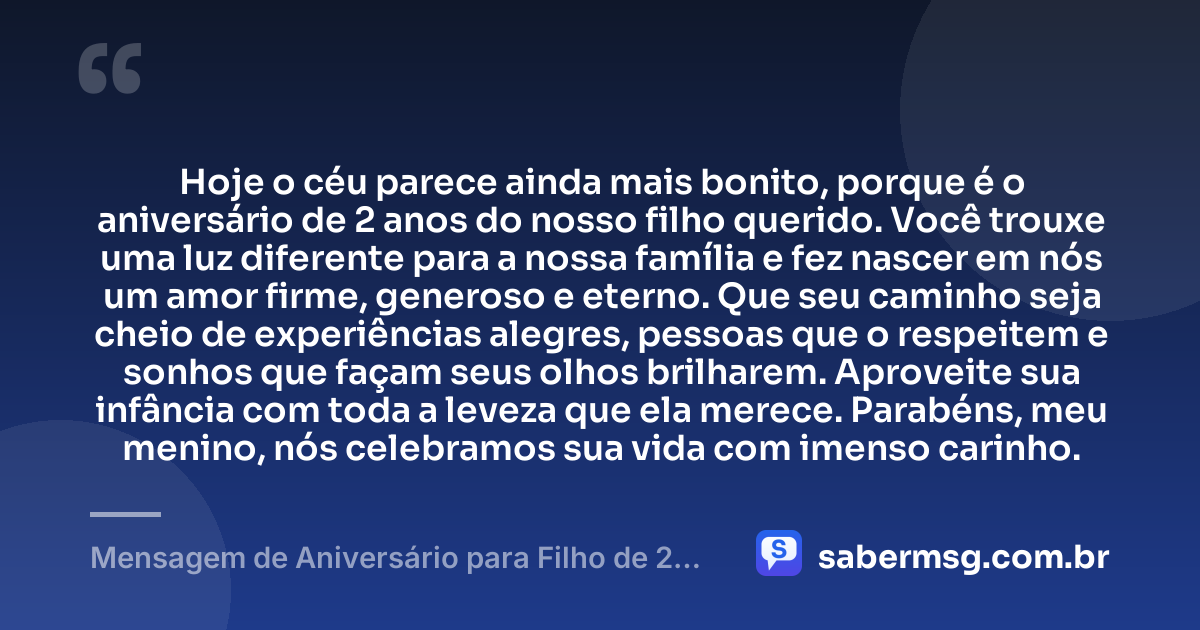 Hoje o céu parece ainda mais bonito, porque é o aniversário de 2 anos do nosso filho querido. Você trouxe uma luz diferente para a nossa família e fez nascer em nós um amor firme, generoso e eterno. Que seu caminho seja cheio de experiências alegres, pessoas que o respeitem e sonhos que façam seus olhos brilharem. Aproveite sua infância com toda a leveza que ela merece. Parabéns, meu menino, nós celebramos sua vida com imenso carinho. — Mensagem de Aniversário para Filho de 2 Anos