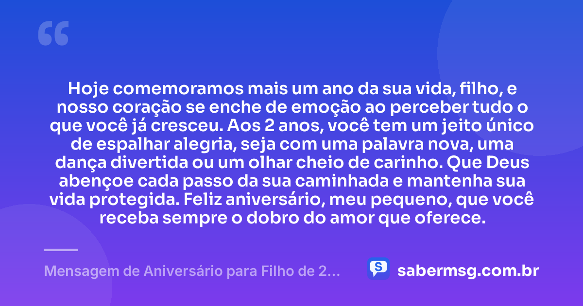 Hoje comemoramos mais um ano da sua vida, filho, e nosso coração se enche de emoção ao perceber tudo o que você já cresceu. Aos 2 anos, você tem um jeito único de espalhar alegria, seja com uma palavra nova, uma dança divertida ou um olhar cheio de carinho. Que Deus abençoe cada passo da sua caminhada e mantenha sua vida protegida. Feliz aniversário, meu pequeno, que você receba sempre o dobro do amor que oferece. — Mensagem de Aniversário para Filho de 2 Anos