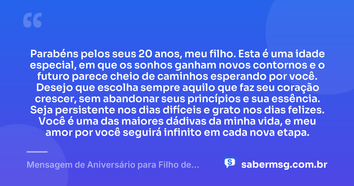 Parabéns pelos seus 20 anos, meu filho. Esta é uma idade especial, em que os sonhos ganham novos contornos e o futuro parece cheio de caminhos esperando por você. Desejo que escolha sempre aquilo que faz seu coração crescer, sem abandonar seus princípios e sua essência. Seja persistente nos dias difíceis e grato nos dias felizes. Você é uma das maiores dádivas da minha vida, e meu amor por você seguirá infinito em cada nova etapa. — Mensagem de Aniversário para Filho de 20 Anos