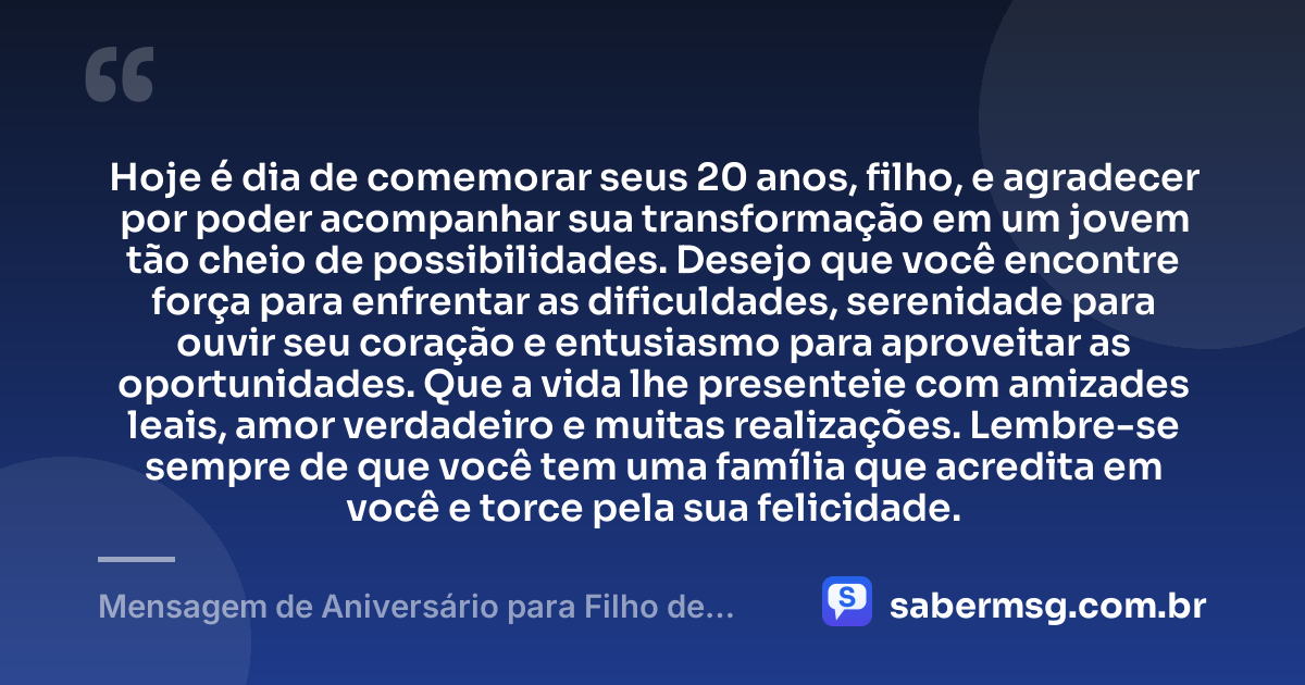 Hoje é dia de comemorar seus 20 anos, filho, e agradecer por poder acompanhar sua transformação em um jovem tão cheio de possibilidades. Desejo que você encontre força para enfrentar as dificuldades, serenidade para ouvir seu coração e entusiasmo para aproveitar as oportunidades. Que a vida lhe presenteie com amizades leais, amor verdadeiro e muitas realizações. Lembre-se sempre de que você tem uma família que acredita em você e torce pela sua felicidade. — Mensagem de Aniversário para Filho de 20 Anos