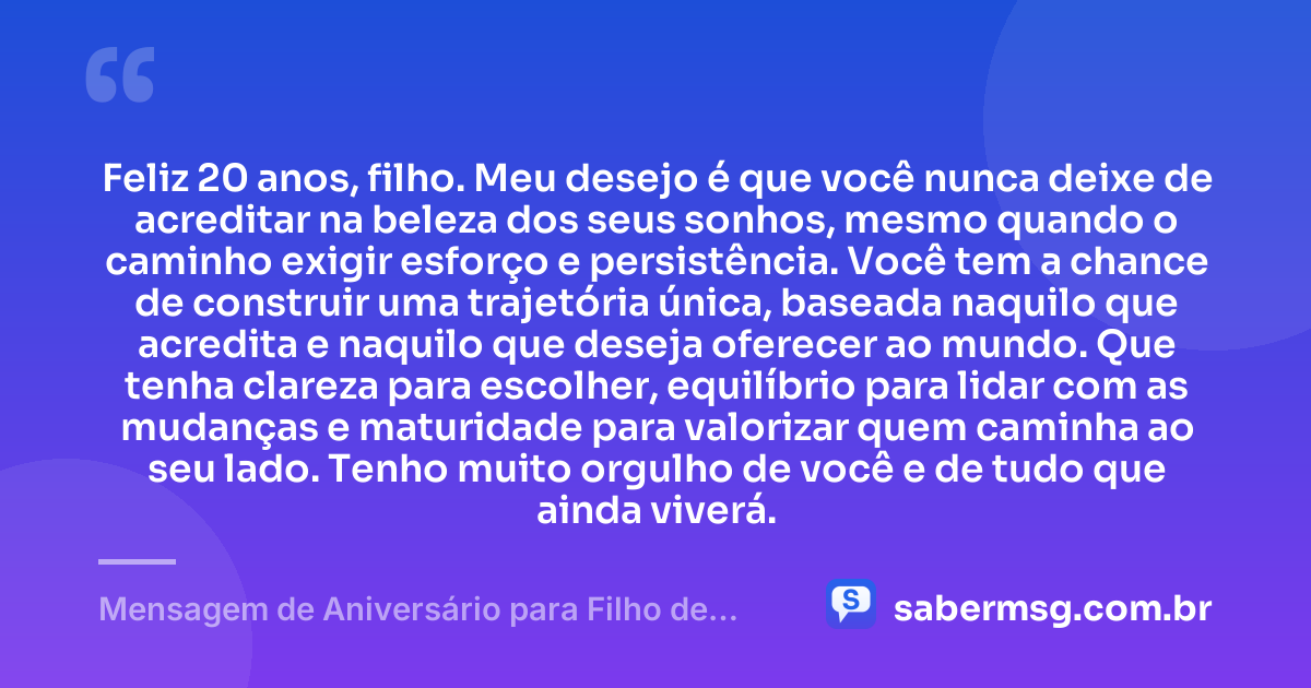 Feliz 20 anos, filho. Meu desejo é que você nunca deixe de acreditar na beleza dos seus sonhos, mesmo quando o caminho exigir esforço e persistência. Você tem a chance de construir uma trajetória única, baseada naquilo que acredita e naquilo que deseja oferecer ao mundo. Que tenha clareza para escolher, equilíbrio para lidar com as mudanças e maturidade para valorizar quem caminha ao seu lado. Tenho muito orgulho de você e de tudo que ainda viverá. — Mensagem de Aniversário para Filho de 20 Anos