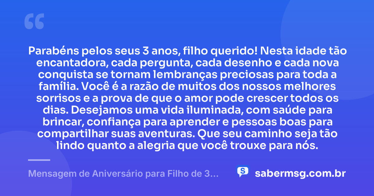 Parabéns pelos seus 3 anos, filho querido! Nesta idade tão encantadora, cada pergunta, cada desenho e cada nova conquista se tornam lembranças preciosas para toda a família. Você é a razão de muitos dos nossos melhores sorrisos e a prova de que o amor pode crescer todos os dias. Desejamos uma vida iluminada, com saúde para brincar, confiança para aprender e pessoas boas para compartilhar suas aventuras. Que seu caminho seja tão lindo quanto a alegria que você trouxe para nós. — Mensagem de Aniversário para Filho de 3 Anos