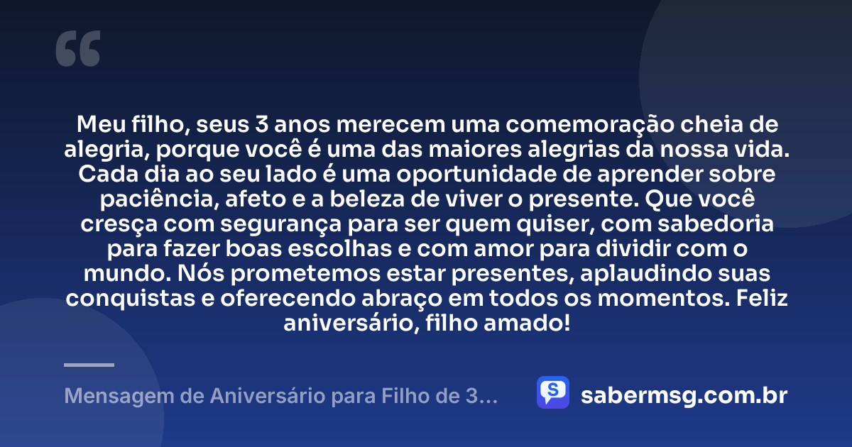 Meu filho, seus 3 anos merecem uma comemoração cheia de alegria, porque você é uma das maiores alegrias da nossa vida. Cada dia ao seu lado é uma oportunidade de aprender sobre paciência, afeto e a beleza de viver o presente. Que você cresça com segurança para ser quem quiser, com sabedoria para fazer boas escolhas e com amor para dividir com o mundo. Nós prometemos estar presentes, aplaudindo suas conquistas e oferecendo abraço em todos os momentos. Feliz aniversário, filho amado! — Mensagem de Aniversário para Filho de 3 Anos