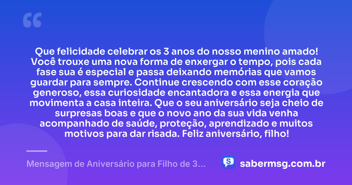 Que felicidade celebrar os 3 anos do nosso menino amado! Você trouxe uma nova forma de enxergar o tempo, pois cada fase sua é especial e passa deixando memórias que vamos guardar para sempre. Continue crescendo com esse coração generoso, essa curiosidade encantadora e essa energia que movimenta a casa inteira. Que o seu aniversário seja cheio de surpresas boas e que o novo ano da sua vida venha acompanhado de saúde, proteção, aprendizado e muitos motivos para dar risada. Feliz aniversário, filho! — Mensagem de Aniversário para Filho de 3 Anos