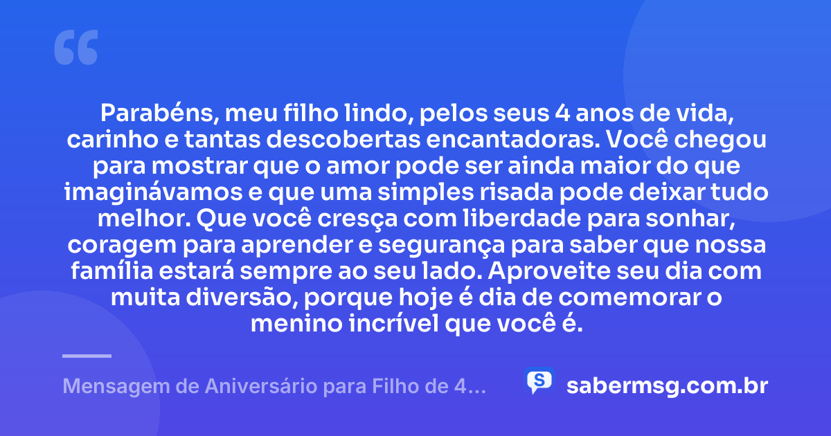 Parabéns, meu filho lindo, pelos seus 4 anos de vida, carinho e tantas descobertas encantadoras. Você chegou para mostrar que o amor pode ser ainda maior do que imaginávamos e que uma simples risada pode deixar tudo melhor. Que você cresça com liberdade para sonhar, coragem para aprender e segurança para saber que nossa família estará sempre ao seu lado. Aproveite seu dia com muita diversão, porque hoje é dia de comemorar o menino incrível que você é. — Mensagem de Aniversário para Filho de 4 Anos